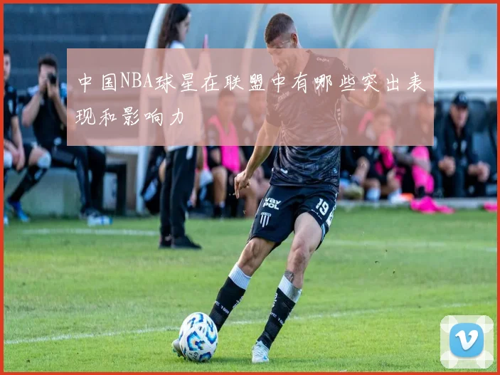中国NBA球星在联盟中有哪些突出表现和影响力